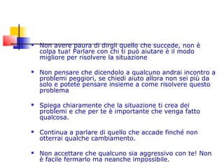  Non avere paura di dirgli quello che succede, non è
colpa tua! Parlare con chi ti può aiutare è il modo
migliore per risolvere la situazione
 Non pensare che dicendolo a qualcuno andrai incontro a
problemi peggiori, se chiedi aiuto allora non sei più da
solo e potete pensare insieme a come risolvere questo
problema
 Spiega chiaramente che la situazione ti crea dei
problemi e che per te è importante che venga fatto
qualcosa.
 Continua a parlare di quello che accade finché non
otterrai qualche cambiamento.
 Non accettare che qualcuno sia aggressivo con te! Non
è facile fermarlo ma neanche impossibile.
 