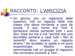 RACCONTO: L’AMICIZIA
 Un giorno, ero un ragazzino delle
superiori, vidi un ragazzo della mia
classe che stava tornando a casa da
scuola. Il suo nome era Tom e
sembrava stesse portando tutti i suoi
libri. Dissi tra me e me:"perché mai uno
dovrebbe portarsi a casa tutti i libri di
venerdì? deve essere un ragazzo
strano." Ho scrollato le spalle e mi sono
incamminato. Mentre stavo
camminando vidi un gruppo di ragazzini
che correvano incontro a Tom .
 