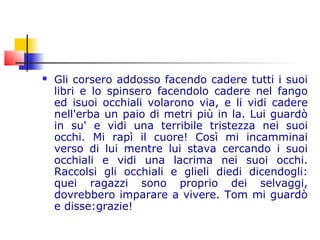  Gli corsero addosso facendo cadere tutti i suoi
libri e lo spinsero facendolo cadere nel fango
ed isuoi occhiali volarono via, e li vidi cadere
nell'erba un paio di metri più in la. Lui guardò
in su' e vidi una terribile tristezza nei suoi
occhi. Mi rapì il cuore! Così mi incamminai
verso di lui mentre lui stava cercando i suoi
occhiali e vidi una lacrima nei suoi occhi.
Raccolsi gli occhiali e glieli diedi dicendogli:
quei ragazzi sono proprio dei selvaggi,
dovrebbero imparare a vivere. Tom mi guardò
e disse:grazie!
 