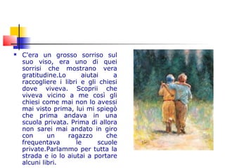  C'era un grosso sorriso sul
suo viso, era uno di quei
sorrisi che mostrano vera
gratitudine.Lo aiutai a
raccogliere i libri e gli chiesi
dove viveva. Scoprii che
viveva vicino a me così gli
chiesi come mai non lo avessi
mai visto prima, lui mi spiegò
che prima andava in una
scuola privata. Prima di allora
non sarei mai andato in giro
con un ragazzo che
frequentava le scuole
private.Parlammo per tutta la
strada e io lo aiutai a portare
alcuni libri.
 