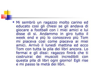  Mi sembrò un ragazzo molto carino ed
educato così gli chiesi se gli andava di
giocare a football con i miei amici e lui
disse di si. Andammo in giro tutto il
week end e più lo conoscevo più Tom
mi piaceva così come piaceva ai miei
amici. Arrivò il lunedì mattina ed ecco
Tom con tutta la pila dei libri ancora. Lo
fermai e gli dissi: ragazzo finirà che ti
costruirai dei muscoli incredibili con
questa pila di libri ogni giorno! Egli rise
e mi passo la metà dei libri.
 
