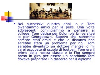  Nei successivi quattro anni io e Tom
diventammo amici per la pelle. Una volta
adolescenti cominciammo a pensare al
college, Tom decise per Columbia Universitye
io per Georgetown. Sapevo che saremmo
sempre stati amici e che la distanza non
sarebbe stata un problema per noi. Tom
sarebbe diventato un dottore mentre io mi
sarei occupato di scuole di football. Tom era il
primo della nostra classe e io l'ho sempre
preso in giro per essere un secchione.Tom
doveva preparare un discorso per il diploma.
 