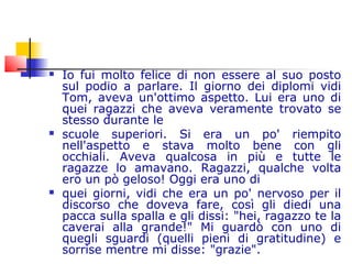  Io fui molto felice di non essere al suo posto
sul podio a parlare. Il giorno dei diplomi vidi
Tom, aveva un'ottimo aspetto. Lui era uno di
quei ragazzi che aveva veramente trovato se
stesso durante le
 scuole superiori. Si era un po' riempito
nell'aspetto e stava molto bene con gli
occhiali. Aveva qualcosa in più e tutte le
ragazze lo amavano. Ragazzi, qualche volta
ero un pò geloso! Oggi era uno di
 quei giorni, vidi che era un po' nervoso per il
discorso che doveva fare, così gli diedi una
pacca sulla spalla e gli dissi: "hei, ragazzo te la
caverai alla grande!" Mi guardò con uno di
quegli sguardi (quelli pieni di gratitudine) e
sorrise mentre mi disse: "grazie".
 