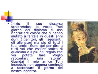  Iniziò il suo discorso
schiarendosi la voce: "nel
giorno del diploma si usa
ringraziare coloro che ci hanno
aiutato a farcela in questi anni
duri. I genitori, gli insegnanti,
gli allenatori ma più di tutti i
tuoi amici. Sono qui per dire a
tutti voi che essere amico di
qualcuno è il più bel regalo che
voi potete fare. Voglio
raccontarvi una storia".
Guardai il mio amico Tom
incredulo non appena cominciò
a raccontare il giorno del
nostro incontro.
 