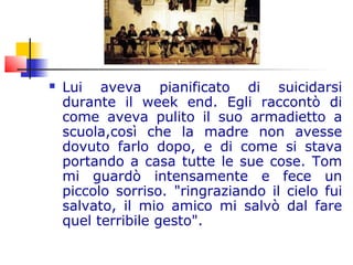  Lui aveva pianificato di suicidarsi
durante il week end. Egli raccontò di
come aveva pulito il suo armadietto a
scuola,così che la madre non avesse
dovuto farlo dopo, e di come si stava
portando a casa tutte le sue cose. Tom
mi guardò intensamente e fece un
piccolo sorriso. "ringraziando il cielo fui
salvato, il mio amico mi salvò dal fare
quel terribile gesto".
 