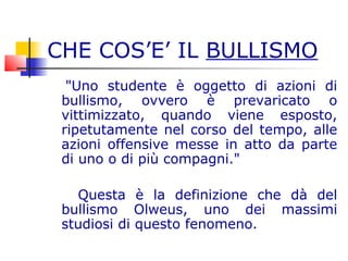 CHE COS’E’ IL BULLISMO
"Uno studente è oggetto di azioni di
bullismo, ovvero è prevaricato o
vittimizzato, quando viene esposto,
ripetutamente nel corso del tempo, alle
azioni offensive messe in atto da parte
di uno o di più compagni."
Questa è la definizione che dà del
bullismo Olweus, uno dei massimi
studiosi di questo fenomeno.
 