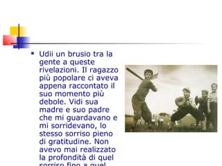  Udii un brusio tra la
gente a queste
rivelazioni. Il ragazzo
più popolare ci aveva
appena raccontato il
suo momento più
debole. Vidi sua
madre e suo padre
che mi guardavano e
mi sorridevano, lo
stesso sorriso pieno
di gratitudine. Non
avevo mai realizzato
la profondità di quel
 