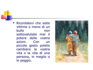  Ricordatevi che siate
vittime o meno di un
bullo non
sottovalutate mai il
potere delle vostre
azioni. Con un
piccolo gesto potete
cambiare la vostra
vita o la vita di una
persona, in meglio o
in peggio.
 