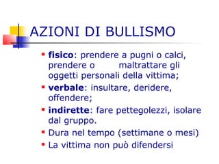 AZIONI DI BULLISMO
 fisico: prendere a pugni o calci,
prendere o maltrattare gli
oggetti personali della vittima;
 verbale: insultare, deridere,
offendere;
 indirette: fare pettegolezzi, isolare
dal gruppo.
 Dura nel tempo (settimane o mesi)
 La vittima non può difendersi
 