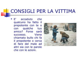 CONSIGLI PER LA VITTIMA
 E' accaduto che
qualcuno ha fatto il
prepotente con te o
con qualche tuo
amico? Forse sarà
successo. Viene
chiamato bullo chi fa
il prepotente o cerca
di fare del male ad
altri sia con le parole
che con le azioni.
 