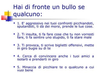 Hai di fronte un bullo se
qualcuno:
 1. E' aggressivo nei tuoi confronti picchiandoti,
sputandoti, ti dà dei morsi, prende le tue cose.
 2. Ti insulta, ti fa fare cose che tu non vorresti
fare, ti fa sentire uno stupido, ti fa stare male
 3. Ti provoca, ti scrive biglietti offensivi, mette
in giro bugie su di te
 4. Cerca di convincere anche i tuoi amici a
isolarti e prenderti in giro
 5. Minaccia di picchiare te o qualcuno a cui
vuoi bene
 
