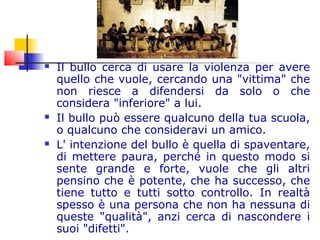  Il bullo cerca di usare la violenza per avere
quello che vuole, cercando una "vittima" che
non riesce a difendersi da solo o che
considera "inferiore" a lui.
 Il bullo può essere qualcuno della tua scuola,
o qualcuno che consideravi un amico.
 L' intenzione del bullo è quella di spaventare,
di mettere paura, perché in questo modo si
sente grande e forte, vuole che gli altri
pensino che è potente, che ha successo, che
tiene tutto e tutti sotto controllo. In realtà
spesso è una persona che non ha nessuna di
queste "qualità", anzi cerca di nascondere i
suoi "difetti".
 