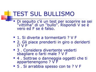 TEST SUL BULLISMO
 Di seguito c'è un test per scoprire se sei
"vittima" di un "bullo". Rispondi V se è
vero ed F se è falso.
 1. Si diverte a tormentarti ? V F
 2. Gli piace prenderti in giro o deriderti
i? V F
 3 . Considera divertente vederti
sbagliare o farti male ? V F
 4 . Sottrae o danneggia oggetti che ti
appartenengono ? V F
 5 . Si arrabbia spesso con te ? V F
 