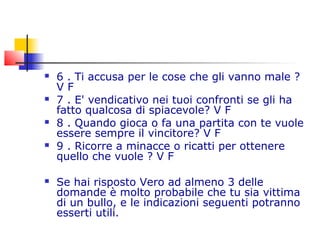  6 . Ti accusa per le cose che gli vanno male ?
V F
 7 . E' vendicativo nei tuoi confronti se gli ha
fatto qualcosa di spiacevole? V F
 8 . Quando gioca o fa una partita con te vuole
essere sempre il vincitore? V F
 9 . Ricorre a minacce o ricatti per ottenere
quello che vuole ? V F
 Se hai risposto Vero ad almeno 3 delle
domande è molto probabile che tu sia vittima
di un bullo, e le indicazioni seguenti potranno
esserti utili.
 