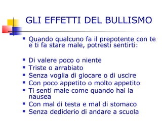 GLI EFFETTI DEL BULLISMO
 Quando qualcuno fa il prepotente con te
e ti fa stare male, potresti sentirti:
 Di valere poco o niente
 Triste o arrabiato
 Senza voglia di giocare o di uscire
 Con poco appetito o molto appetito
 Ti senti male come quando hai la
nausea
 Con mal di testa e mal di stomaco
 Senza dediderio di andare a scuola
 