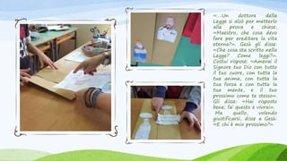 «….Un dottore della
Legge si alzò per metterlo
alla prova e chiese:
«Maestro, che cosa devo
fare per ereditare la vita
eterna?». Gesù gli disse:
«Che cosa sta scritto nella
Legge? Come leggi?».
Costui rispose: «Amerai il
Signore tuo Dio con tutto
il tuo cuore, con tutta la
tua anima, con tutta la
tua forza e con tutta la
tua mente, e il tuo
prossimo come te stesso».
Gli disse: «Hai risposto
bene; fa’ questo e vivrai».
Ma quello, volendo
giustificarsi, disse a Gesù:
«E chi è mio prossimo?».
 