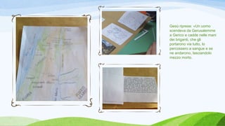 Gesù riprese: «Un uomo
scendeva da Gerusalemme
a Gerico e cadde nelle mani
dei briganti, che gli
portarono via tutto, lo
percossero a sangue e se
ne andarono, lasciandolo
mezzo morto.
 