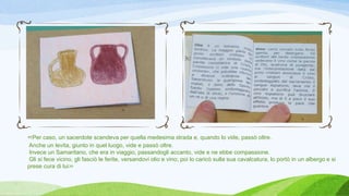 «Per caso, un sacerdote scendeva per quella medesima strada e, quando lo vide, passò oltre.
Anche un levita, giunto in quel luogo, vide e passò oltre.
Invece un Samaritano, che era in viaggio, passandogli accanto, vide e ne ebbe compassione.
Gli si fece vicino, gli fasciò le ferite, versandovi olio e vino; poi lo caricò sulla sua cavalcatura, lo portò in un albergo e si
prese cura di lui»
 
