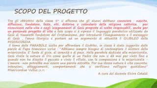 SCOPO DEL PROGETTO
Tra gli obbiettivi della classe 5^ si afferma che gli alunni debbano conoscere : nascita,
diffusione, fondatore, feste, riti, dottrine e calendario della religione cattolica, per
riconoscere nella vita e negli insegnamenti di Gesù proposte di scelte responsabili, anche per
un personale progetto di vita a tale scopo si è ripreso il linguaggio parabolico utilizzato da
Gesù di Nazareth fondatore del Cristianesimo, per introdurre l’insegnamento e il messaggio
di Gesù , l’anno liturgico e portare ad un argomento di attualità il GIUBILEO della
MISERICORDIA
Il tema delle PARABOLE scelta per affrontare il Giubileo, in classe è stato suggerito dalle
parole di Papa Francesco scrive : “Abbiamo sempre bisogno di contemplare il mistero della
misericordia. E’ fonte di gioia, di serenità e di pace…Nelle parabole dedicate alla misericordia,
Gesù rivela la natura di Dio come quella di un Padre che non si dà mai per vinto fino a
quando non ha dissolto il peccato e vinto il rifiuto, con la compassione e la misericordia -
L’amore- non potrebbe mai essere una parola astratta. Per sua stessa natura è vita concreta:
intenzioni, atteggiamenti, comportamenti che si verificano nell’agire quotidiano”
Misericordiae Vultus (2,9)
A cura del docente Elvira Cataldi
 