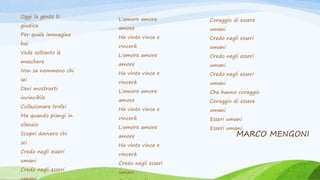 MARCO MENGONI
Oggi la gente ti
giudica
Per quale immagine
hai
Vede soltanto le
maschere
Non sa nemmeno chi
sei
Devi mostrarti
invincibile
Collezionare trofei
Ma quando piangi in
silenzio
Scopri davvero chi
sei
Credo negli esseri
umani
Credo negli esseri
L'amore amore
amore
Ha vinto vince e
vincerà
L'amore amore
amore
Ha vinto vince e
vincerà
L'amore amore
amore
Ha vinto vince e
vincerà
L'amore amore
amore
Ha vinto vince e
vincerà
Credo negli esseri
umani
Coraggio di essere
umani
Credo negli esseri
umani
Credo negli esseri
umani
Credo negli esseri
umani
Che hanno coraggio
Coraggio di essere
umani
Esseri umani
Esseri umani
 