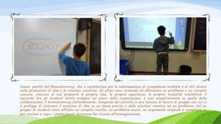 Siamo partiti dal Brainstorming che si caratterizza per la valorizzazione di competenze multiple e di stili diversi
nella produzione di idee e di soluzioni condivise. Gli allievi sono chiamati ad affrontare un problema o un compito
comune: ciascuno di essi proporrà le proprie idee, le proprie esperienze, le propria modalità intellettive. Il
raccordo tra gli studenti dovrà svolgersi sul piano della cooperazione, e non semplicemente su quello della
collaborazione. Il brainstorming (letteralmente, tempesta del cervello) è una tecnica di lavoro di gruppo con cui ci
si prefigge di ricercare il massimo di idee su un tema preciso e delle soluzioni creative ad un problema. Ad un
gruppo di studenti viene affidato un compito insolito, un problema nuovo, un argomento originale e complesso, e,
per venirne a capo, i partecipanti dovranno far ricorso all'immaginazione.
 