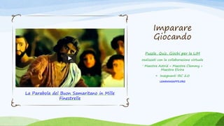 Imparare
Giocando
Puzzle, Quiz, Giochi per la LIM
realizzati con la collaborazione virtuale
‘ Maestra Astrid + Maestra Clemmy +
Maestra Elvira
= Insegnanti IRC 2.0
LEARNINGAPPS.ORG
La Parabola del Buon Samaritano in Mille
Finestrelle
 