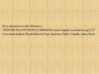 Per la realizzazione si è fatto riferimento a:
STRATEGIE DELLA FICTION NELLA NARRATIVA, Luciano Zappella, www.bicudi.net. pag.6,7,8
Come cembali Squillanti, Marcello Marocchi, Il buon Samaritano. Elledici- il Capitello- editrice Piccoli.
 