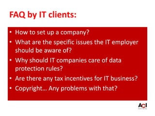 FAQ by IT clients:
• How to set up a company?
• What are the specific issues the IT employer
should be aware of?
• Why should IT companies care of data
protection rules?
• Are there any tax incentives for IT business?
• Copyright… Any problems with that?
 