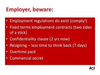 Employer, beware:
• Employment regulations do exist (comply!)
• Fixed terms employment contracts (two sides
of a stick)
• Confidentiality clause (2 yrs now)
• Resigning – less time to think back (7 days)
• Overtime paid
• Commercial secret
 
