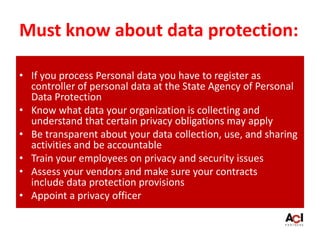 Must know about data protection:
• If you process Personal data you have to register as
controller of personal data at the State Agency of Personal
Data Protection
• Know what data your organization is collecting and
understand that certain privacy obligations may apply
• Be transparent about your data collection, use, and sharing
activities and be accountable
• Train your employees on privacy and security issues
• Assess your vendors and make sure your contracts
include data protection provisions
• Appoint a privacy officer
 