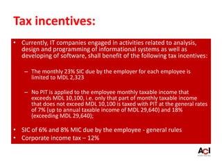 Tax incentives:
• Currently, IT companies engaged in activities related to analysis,
design and programming of informational systems as well as
developing of software, shall benefit of the following tax incentives:
– The monthly 23% SIC due by the employer for each employee is
limited to MDL 2,323
– No PIT is applied to the employee monthly taxable income that
exceeds MDL 10,100, i.e. only that part of monthly taxable income
that does not exceed MDL 10,100 is taxed with PIT at the general rates
of 7% (up to annual taxable income of MDL 29,640) and 18%
(exceeding MDL 29,640);
• SIC of 6% and 8% MIC due by the employee - general rules
• Corporate income tax – 12%
 