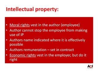 Intellectual property:
• Moral rights vest in the author (employee)
• Author cannot stop the employee from making
use of IP
• Authors name indicated where it is effectively
possible
• Authors remuneration – set in contract
• Economic rights vest in the employer, but do it
right
 