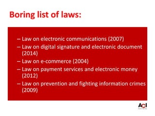 Boring list of laws:
– Law on electronic communications (2007)
– Law on digital signature and electronic document
(2014)
– Law on e-commerce (2004)
– Law on payment services and electronic money
(2012)
– Law on prevention and fighting information crimes
(2009)
 