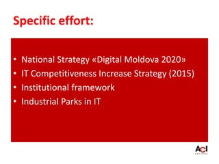 Specific effort:
• National Strategy «Digital Moldova 2020»
• IT Competitiveness Increase Strategy (2015)
• Institutional framework
• Industrial Parks in IT
 