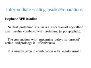 Intermediate –actingInsulinPreparations
Isophane NPHinsulin:
Neutral protamine insulin is a suspension of crystalline
zinc insulin combined with protamine (a polypeptide).
The conjugation with protamine delays its onset of
action and prolongs it effectiveness.
It is usually given in combination with regular insulin.
 