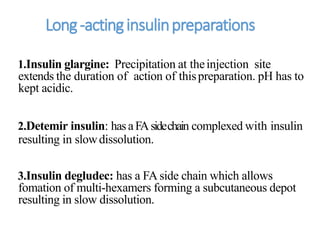 Long-actinginsulinpreparations
1.Insulin glargine: Precipitation at theinjection site
extends the duration of action of thispreparation. pH has to
kept acidic.
2.Detemir insulin: hasaFAsidechain complexed with insulin
resulting in slowdissolution.
3.Insulin degludec: has a FA side chain which allows
fomation of multi-hexamers forming a subcutaneous depot
resulting in slow dissolution.
 