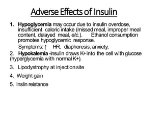 AdverseEffectsof Insulin
1. Hypoglycemia may occur due to insulin overdose,
insufficient caloric intake (missed meal, improper meal
content, delayed meal, etc.). Ethanol consumption
promotes hypoglycemic response.
Symptoms: ↑ HR, diaphoresis, anxiety,
2. Hypokalemia -insulin draws K+into the cell with glucose
(hyperglycemia with normalK+).
3. Lipodystrophy at injectionsite
4. Weight gain
5. Inslin reistance
 
