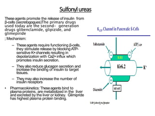 Sulfonylureas
Theseagents promote the release of insulin from
β-cells (secretogogues)The primary drugs
used today are the second- generation
drugs glibenclamide, glipizide, and
glimepiride
; Mechanism:
– Theseagents require functioning β-cells,
they stimulate release by blockingATP-
sensitive K+channels resulting in
depolarization with Ca2+influx which
promotes insulin secretion.
– Theyalso reduce glucagon secretion and
increase the binding of insulin to target
tissues.
– Theymay also increase the number of
insulin receptors
• Pharmacokinetics: Theseagents bind to
plasma proteins, are metabolized in the liver
and excreted by the liver or kidney. Glimipride
has highest plasma protein binding.
 