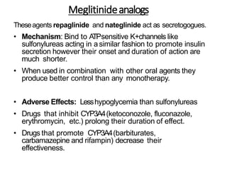 Meglitinideanalogs
Theseagents repaglinide and nateglinide act as secretogogues.
• Mechanism: Bind to ATPsensitive K+channels like
sulfonylureas acting in asimilar fashion to promote insulin
secretion however their onset and duration of action are
much shorter.
• When used in combination with other oral agents they
produce better control than any monotherapy.
• Adverse Effects: Lesshypoglycemia than sulfonylureas
• Drugs that inhibit CYP3A4(ketoconozole, fluconazole,
erythromycin, etc.) prolong their duration of effect.
• Drugs that promote CYP3A4(barbiturates,
carbamazepine and rifampin) decrease their
effectiveness.
 