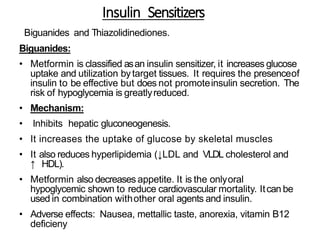 Insulin Sensitizers
Biguanides and Thiazolidinediones.
Biguanides:
• Metformin is classified asan insulin sensitizer, it increases glucose
uptake and utilization bytarget tissues. It requires the presenceof
insulin to be effective but does not promoteinsulin secretion. The
risk of hypoglycemia is greatlyreduced.
• Mechanism:
• Inhibits hepatic gluconeogenesis.
• It increases the uptake of glucose by skeletal muscles
• It also reduces hyperlipidemia (↓LDL and VLDL cholesterol and
↑ HDL).
• Metformin also decreases appetite. It is the onlyoral
hypoglycemic shown to reduce cardiovascular mortality. Itcan be
used in combination withother oral agents and insulin.
• Adverse effects: Nausea, mettallic taste, anorexia, vitamin B12
deficieny
 