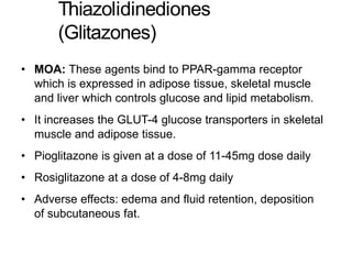 Thiazolidinediones
(Glitazones)
• MOA: These agents bind to PPAR-gamma receptor
which is expressed in adipose tissue, skeletal muscle
and liver which controls glucose and lipid metabolism.
• It increases the GLUT-4 glucose transporters in skeletal
muscle and adipose tissue.
• Pioglitazone is given at a dose of 11-45mg dose daily
• Rosiglitazone at a dose of 4-8mg daily
• Adverse effects: edema and fluid retention, deposition
of subcutaneous fat.
 