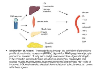 • Mechanism of Action: Theseagents act through the activation of peroxisome
proliferator-activated receptor-γ (PPAR-γ).Ligandsfor PPAR-γregulate adipocyte
production, secretion of fatty acidsand glucosemetabolism. Agentsbinding to
PPAR-γresult in increased insulin sensitivity is adipocytes, hepatocytes and
skeletal muscle. Hyperglycemia, hypertriglyceridemia and elevated HbA1care all
improved. HDLlevels are also elevated.Accumulation of subcutaneous fat occurs
with theseagents.
 