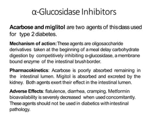 α-GlucosidaseInhibitors
Acarbose and miglitol are two agents of thisclassused
for type 2diabetes.
Mechanism of action:Theseagents are oligosaccharide
derivatives taken at the beginning of ameal delay carbohydrate
digestion by competitively inhibiting α-glucosidase, amembrane
bound enzyme of the intestinal brushborder.
Pharmacokinetics: Acarbose is poorly absorbed remaining in
the intestinal lumen. Migitol is absorbed and excreted by the
kidney. Both agents exert their effect in the intestinal lumen.
Adverse Effects: flatulence, diarrhea, cramping. Metformin
bioavailability is severely decreased when usedconcomitantly.
Theseagents should not be used in diabetics withintestinal
pathology.
 