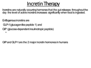 IncretinTherapy
•
•
•
Incretinsare naturally occurringhormonesthat the gutreleases throughoutthe
day the level of activeincretinsincreases significantlywhen foodis ingested.
Endogenousincretinsare
GLP-1(glucagon-likepeptide 1) and
GIP (glucose-dependentinsulinotropicpeptide)
GIPandGLP-1are the 2 major incretin hormonesin humans
 