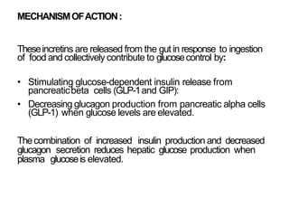 MECHANISMOFACTION:
Theseincretins are released from the gut in response to ingestion
of food and collectively contribute to glucosecontrol by:
• Stimulating glucose-dependent insulin release from
pancreaticbeta cells (GLP-1and GIP):
• Decreasing glucagon production from pancreatic alpha cells
(GLP-1) when glucose levels are elevated.
Thecombination of increased insulin production and decreased
glucagon secretion reduces hepatic glucose production when
plasma glucoseis elevated.
 