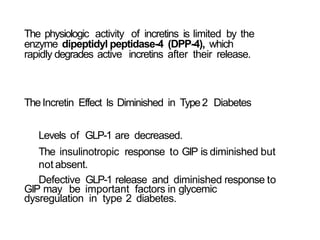 The physiologic activity of incretins is limited by the
enzyme dipeptidyl peptidase-4 (DPP-4), which
rapidly degrades active incretins after their release.
TheIncretin Effect Is Diminished in Type2 Diabetes
Levels of GLP-1 are decreased.
The insulinotropic response to GIP is diminished but
not absent.
Defective GLP-1 release and diminished response to
GIP may be important factors in glycemic
dysregulation in type 2 diabetes.
 