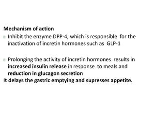 Mechanism of action
Inhibit the enzyme DPP-4, which is responsible for the
inactivation of incretin hormones such as GLP-1
Prolonging the activity of incretin hormones results in
increased insulin release in response to meals and
reduction in glucagon secretion
It delays the gastric emptying and supresses appetite.
 