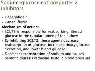  Dapagliflozin
 Canagliflozin
Mechanism of action:
 SGLT2 is responsible for reabsorbing filtered
glucose in the tubular lumen of the kidney
 By inhibiting SGLT2, these agents decrease
reabsorption of glucose, increase urinary glucose
excretion, and lower blood glucose
 Decreases reabsorption of sodium and causes
osmotic diuresis reducing systolic blood pressure
 