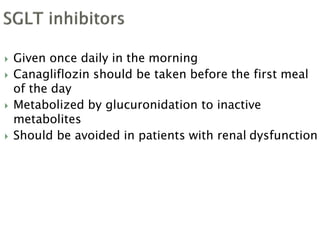  Given once daily in the morning
 Canagliflozin should be taken before the first meal
of the day
 Metabolized by glucuronidation to inactive
metabolites
 Should be avoided in patients with renal dysfunction
 