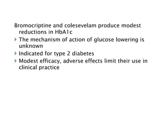 Bromocriptine and colesevelam produce modest
reductions in HbA1c
 The mechanism of action of glucose lowering is
unknown
 Indicated for type 2 diabetes
 Modest efficacy, adverse effects limit their use in
clinical practice
 